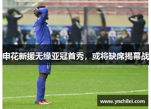 申花新援无缘亚冠首秀，或将缺席揭幕战